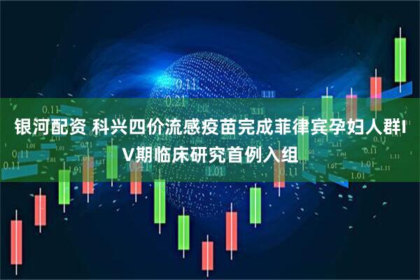 银河配资 科兴四价流感疫苗完成菲律宾孕妇人群IV期临床研究首例入组