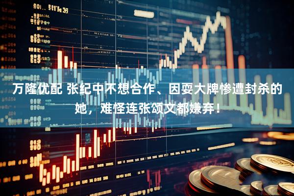 万隆优配 张纪中不想合作、因耍大牌惨遭封杀的她，难怪连张颂文都嫌弃！