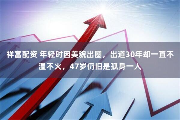 祥富配资 年轻时因美貌出圈，出道30年却一直不温不火，47岁仍旧是孤身一人
