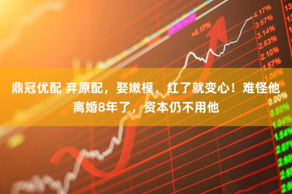 鼎冠优配 弃原配，娶嫩模，红了就变心！难怪他离婚8年了，资本仍不用他
