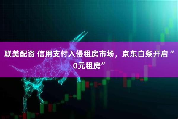 联美配资 信用支付入侵租房市场，京东白条开启“0元租房”