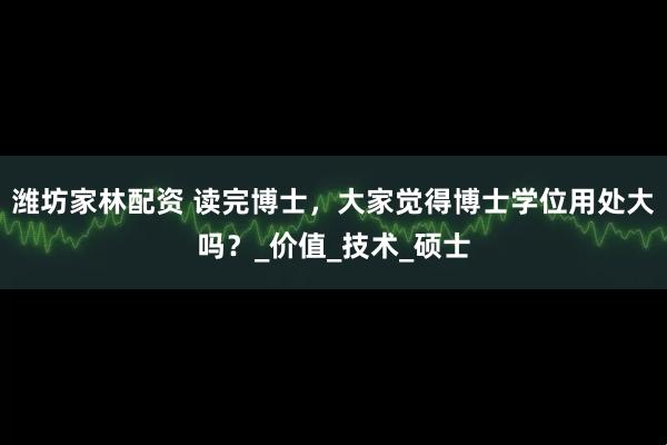 潍坊家林配资 读完博士，大家觉得博士学位用处大吗？_价值_技术_硕士